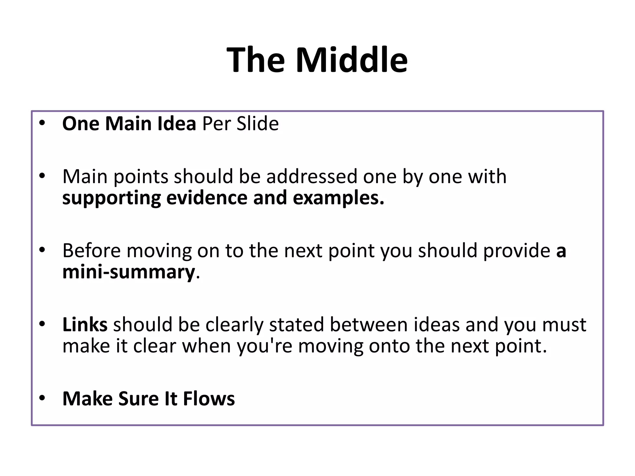 The Middle
• One Main Idea Per Slide
• Main points should be addressed one by one with
supporting evidence and examples.
• Before moving on to the next point you should provide a
mini-summary.
• Links should be clearly stated between ideas and you must
make it clear when you're moving onto the next point.
• Make Sure It Flows
 