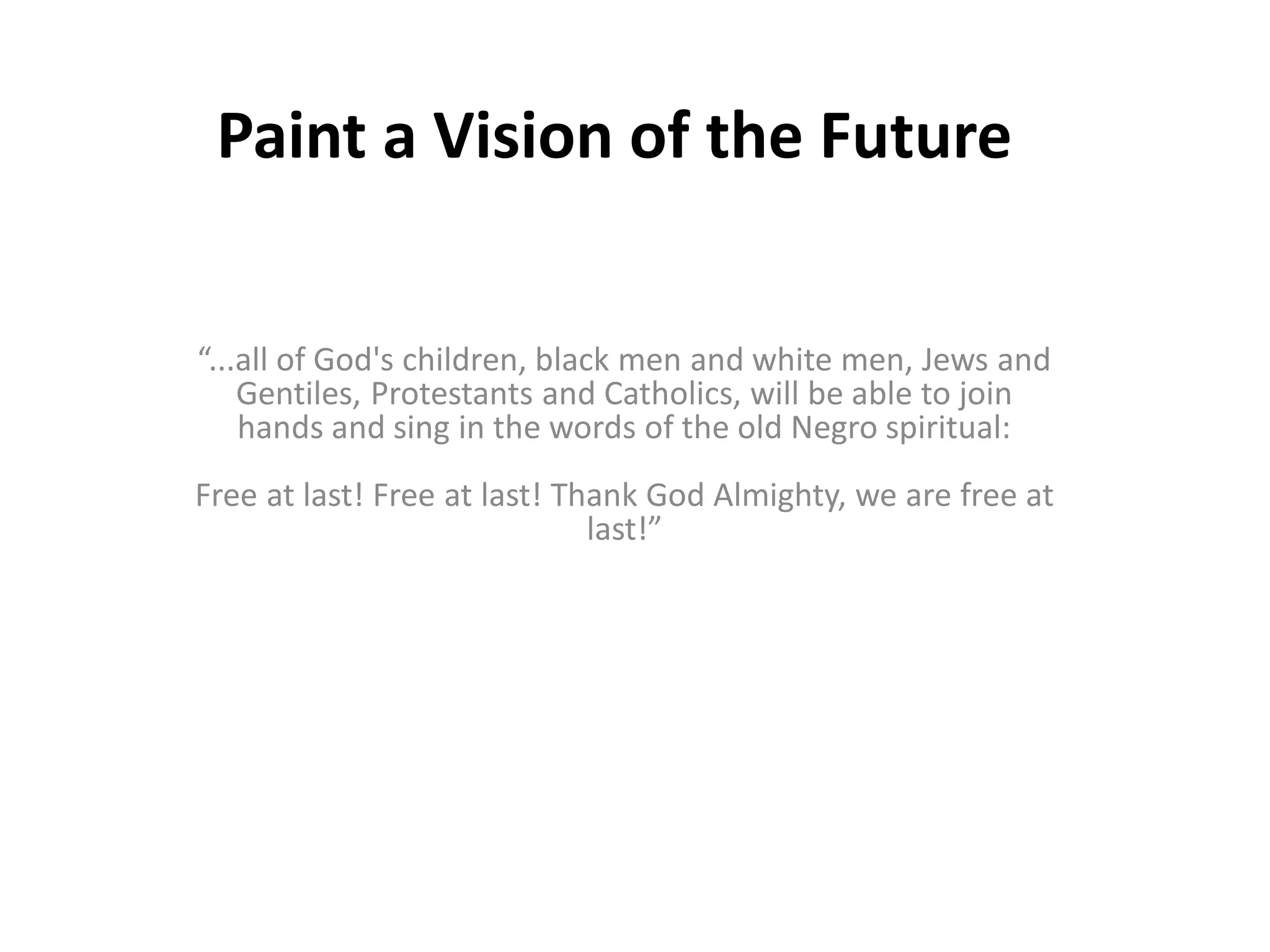 Paint a Vision of the Future
“...all of God's children, black men and white men, Jews and
Gentiles, Protestants and Catholics, will be able to join
hands and sing in the words of the old Negro spiritual:
Free at last! Free at last! Thank God Almighty, we are free at
last!”
 