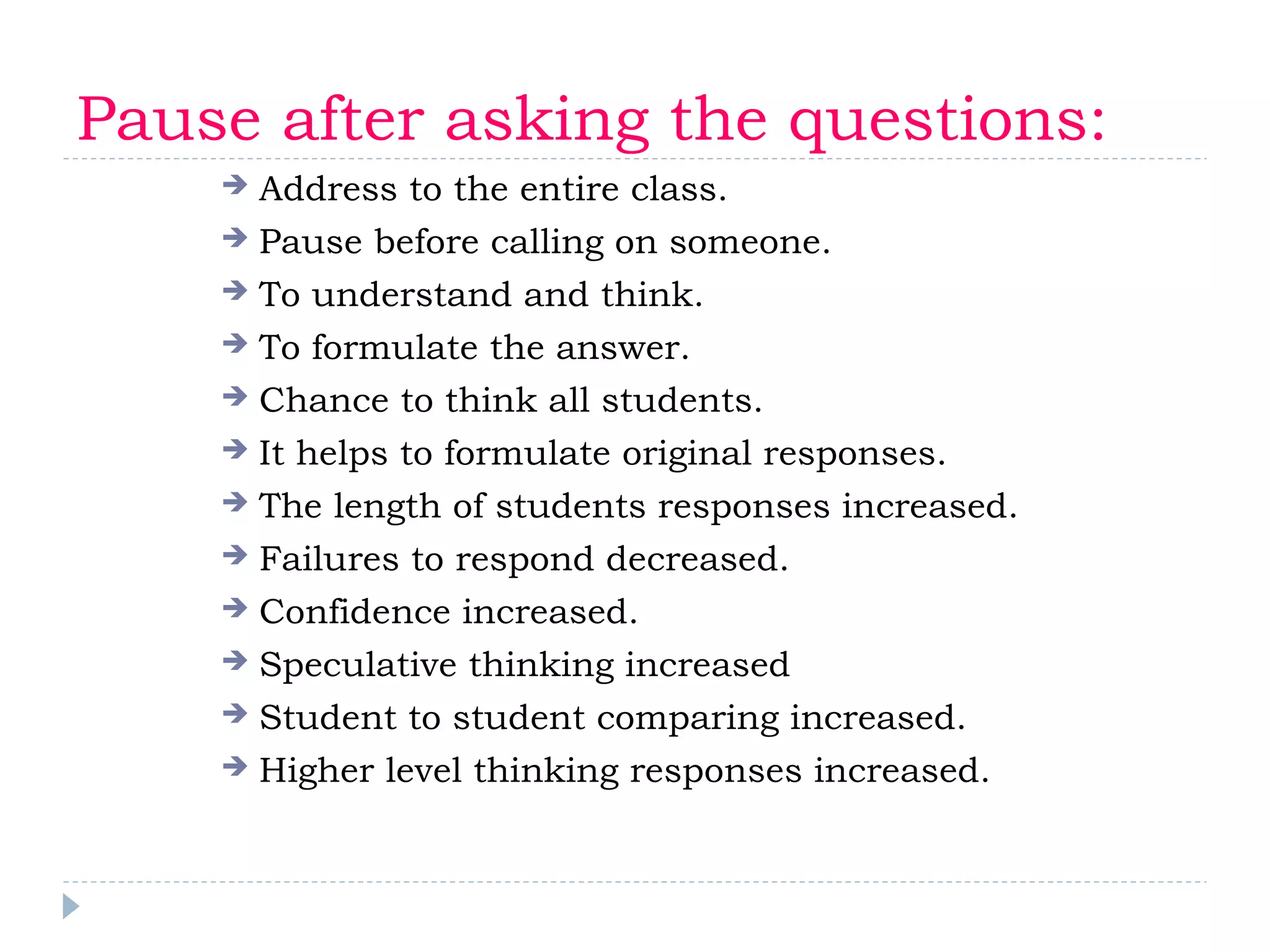 Pause after asking the questions:
 Address to the entire class.
 Pause before calling on someone.
 To understand and think.
 To formulate the answer.
 Chance to think all students.
 It helps to formulate original responses.
 The length of students responses increased.
 Failures to respond decreased.
 Confidence increased.
 Speculative thinking increased
 Student to student comparing increased.
 Higher level thinking responses increased.
 
