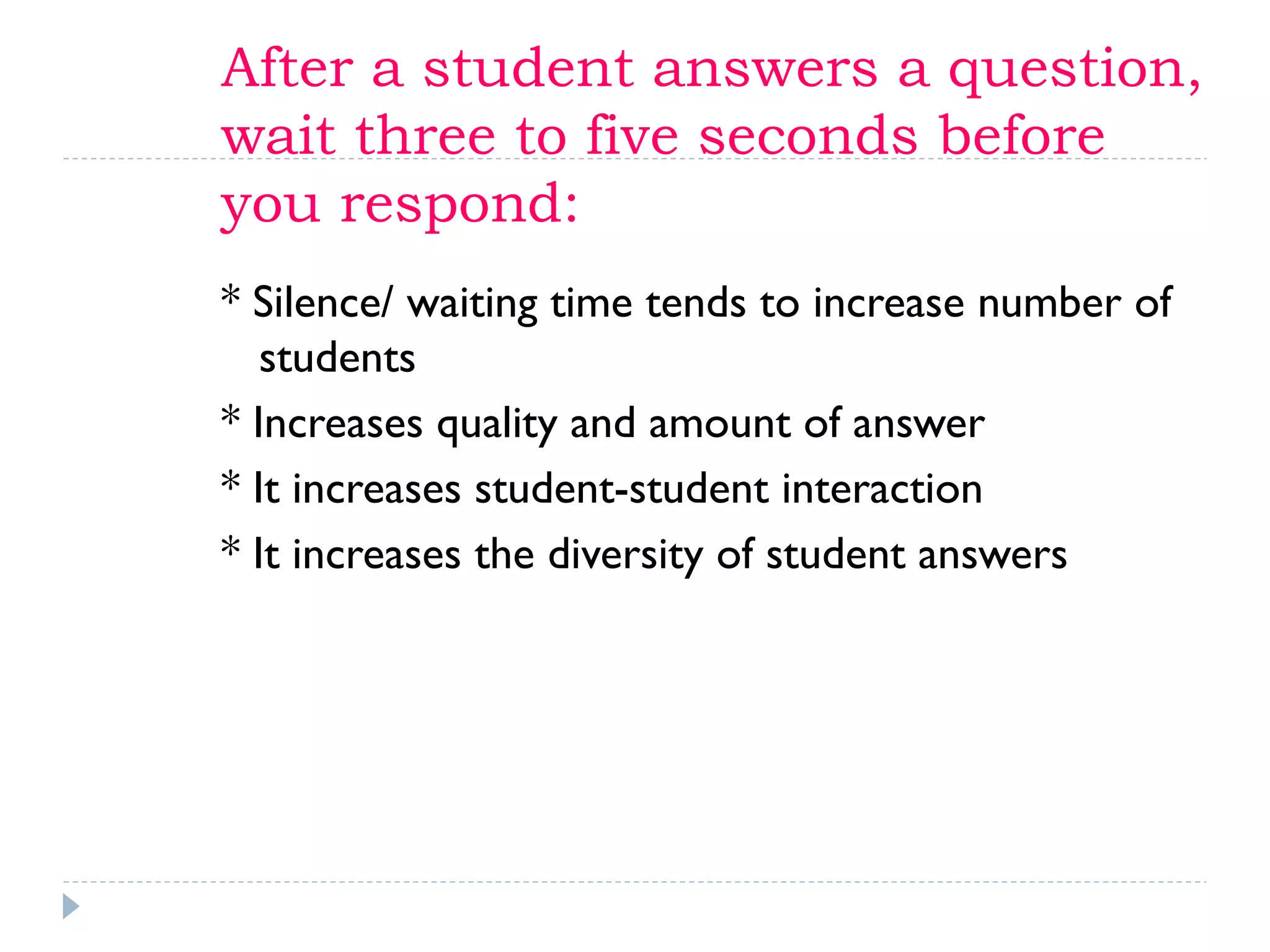 After a student answers a question,
wait three to five seconds before
you respond:
* Silence/ waiting time tends to increase number of
students
* Increases quality and amount of answer
* It increases student-student interaction
* It increases the diversity of student answers
 