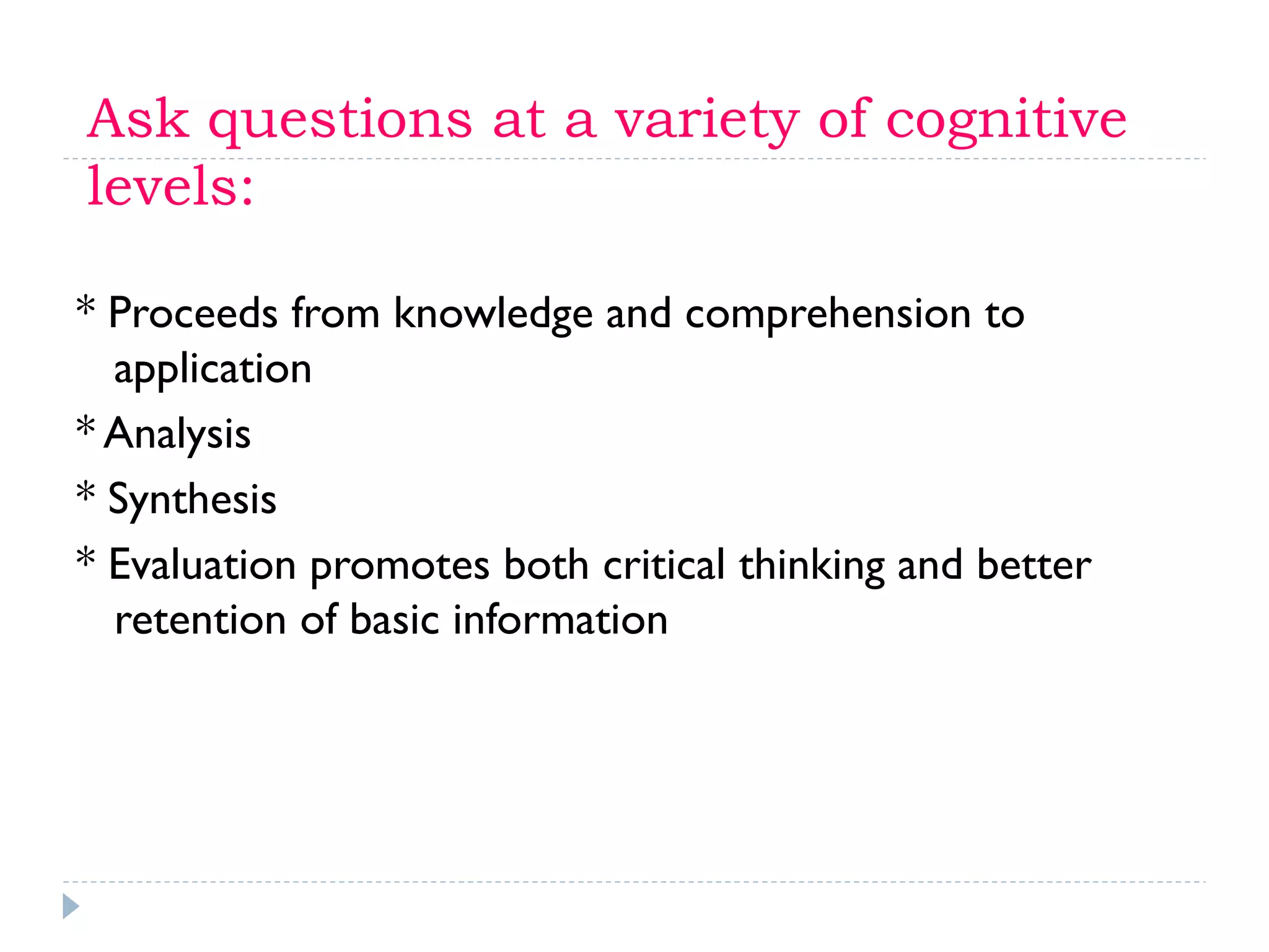 Ask questions at a variety of cognitive
levels:
* Proceeds from knowledge and comprehension to
application
* Analysis
* Synthesis
* Evaluation promotes both critical thinking and better
retention of basic information
 