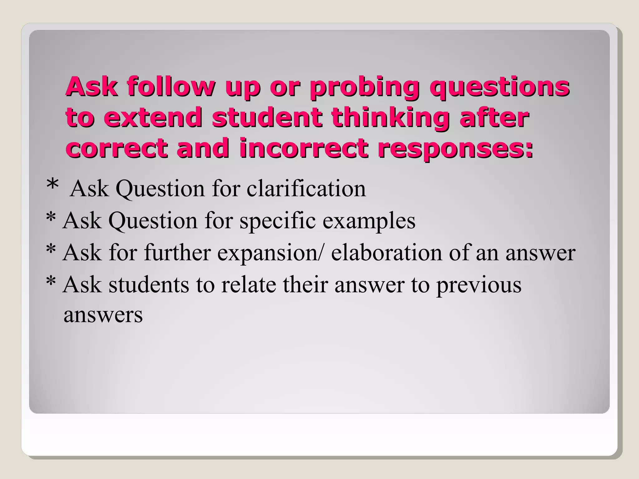 Ask follow up or probing questionsAsk follow up or probing questions
to extend student thinking afterto extend student thinking after
correct and incorrect responses:correct and incorrect responses:
* Ask Question for clarification
* Ask Question for specific examples
* Ask for further expansion/ elaboration of an answer
* Ask students to relate their answer to previous
answers
 