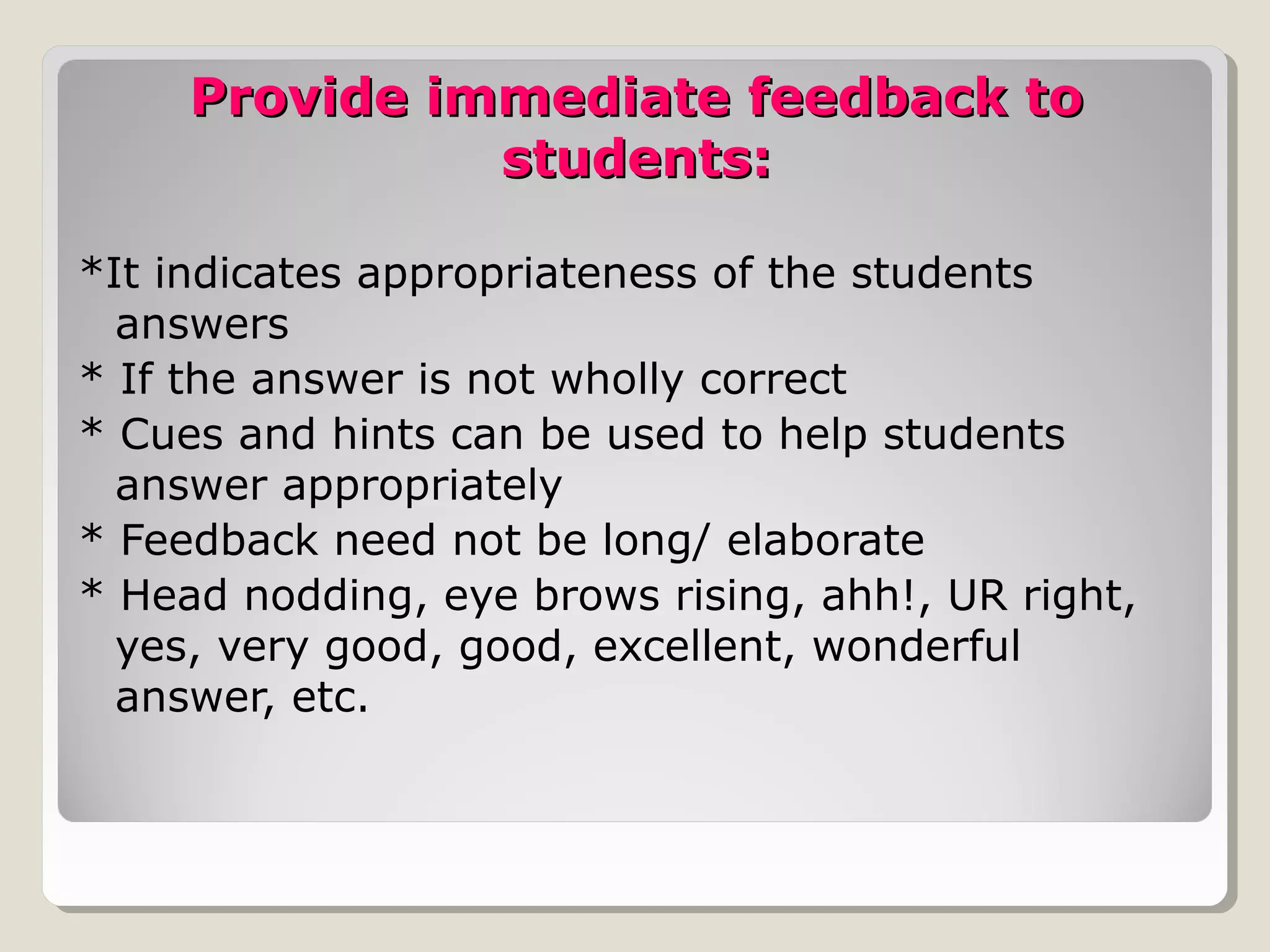 Provide immediate feedback toProvide immediate feedback to
students:students:
*It indicates appropriateness of the students
answers
* If the answer is not wholly correct
* Cues and hints can be used to help students
answer appropriately
* Feedback need not be long/ elaborate
* Head nodding, eye brows rising, ahh!, UR right,
yes, very good, good, excellent, wonderful
answer, etc.
 