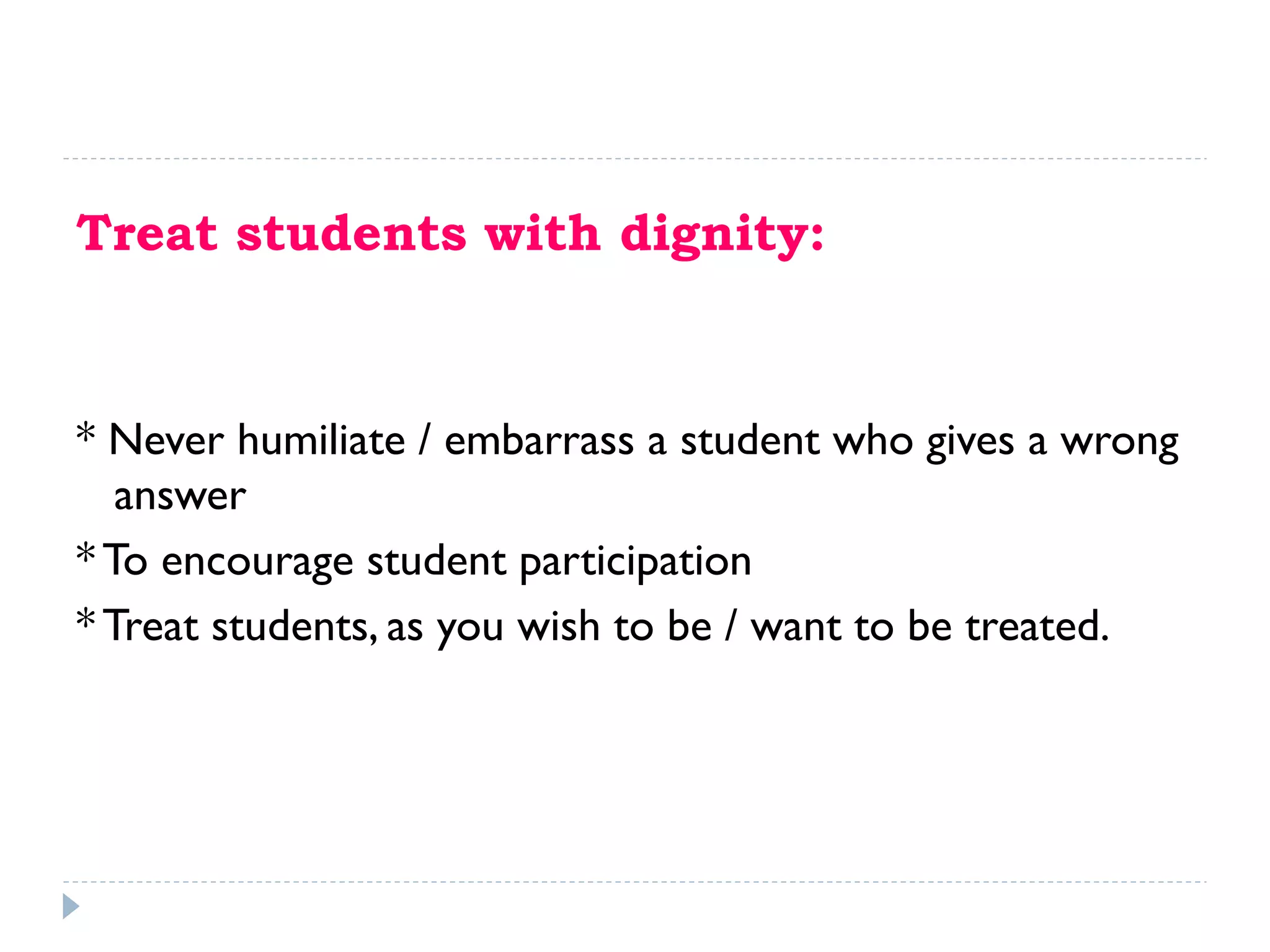 Treat students with dignity:
* Never humiliate / embarrass a student who gives a wrong
answer
* To encourage student participation
* Treat students, as you wish to be / want to be treated.
 