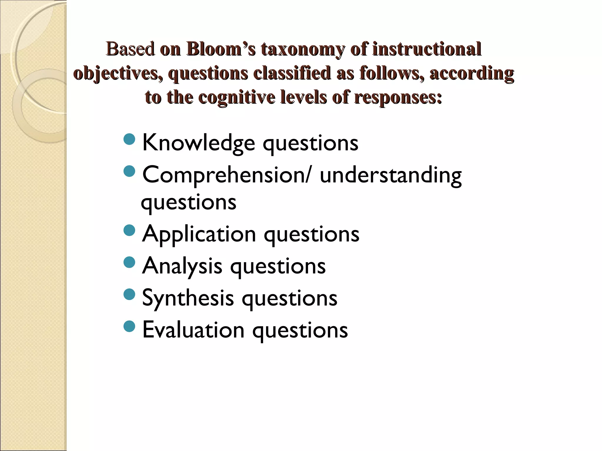 BasedBased on Bloom’s taxonomy of instructionalon Bloom’s taxonomy of instructional
objectives, questions classified as follows, accordingobjectives, questions classified as follows, according
to the cognitive levels of responses:to the cognitive levels of responses:
Knowledge questions
Comprehension/ understanding
questions
Application questions
Analysis questions
Synthesis questions
Evaluation questions
 