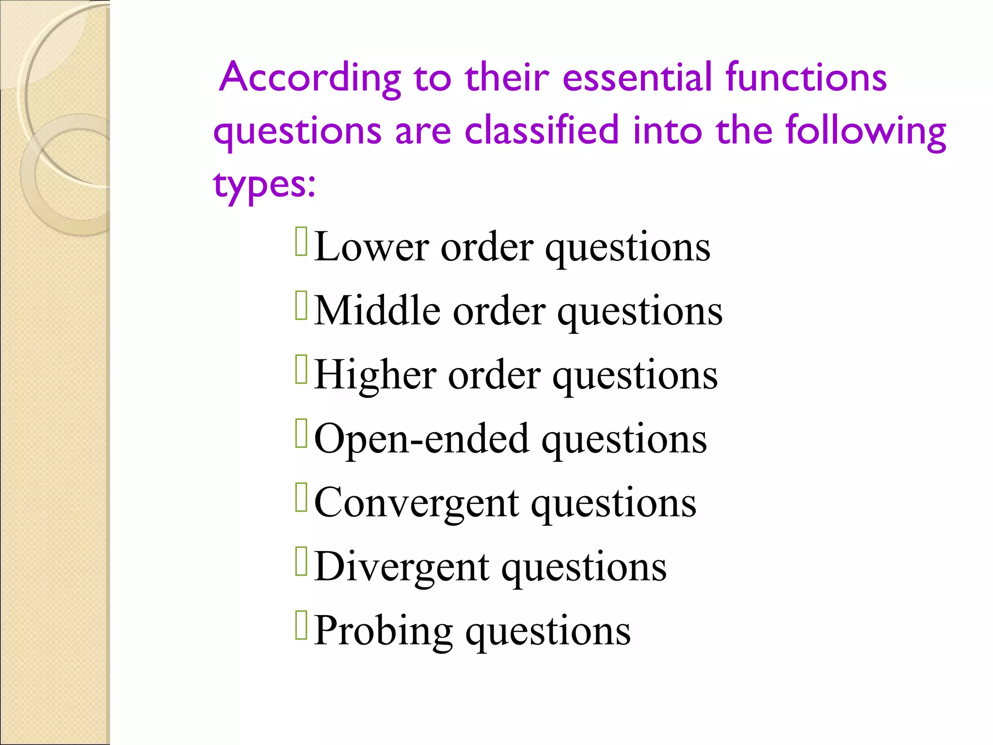 According to their essential functions
questions are classified into the following
types:
Lower order questions
Middle order questions
Higher order questions
Open-ended questions
Convergent questions
Divergent questions
Probing questions
 