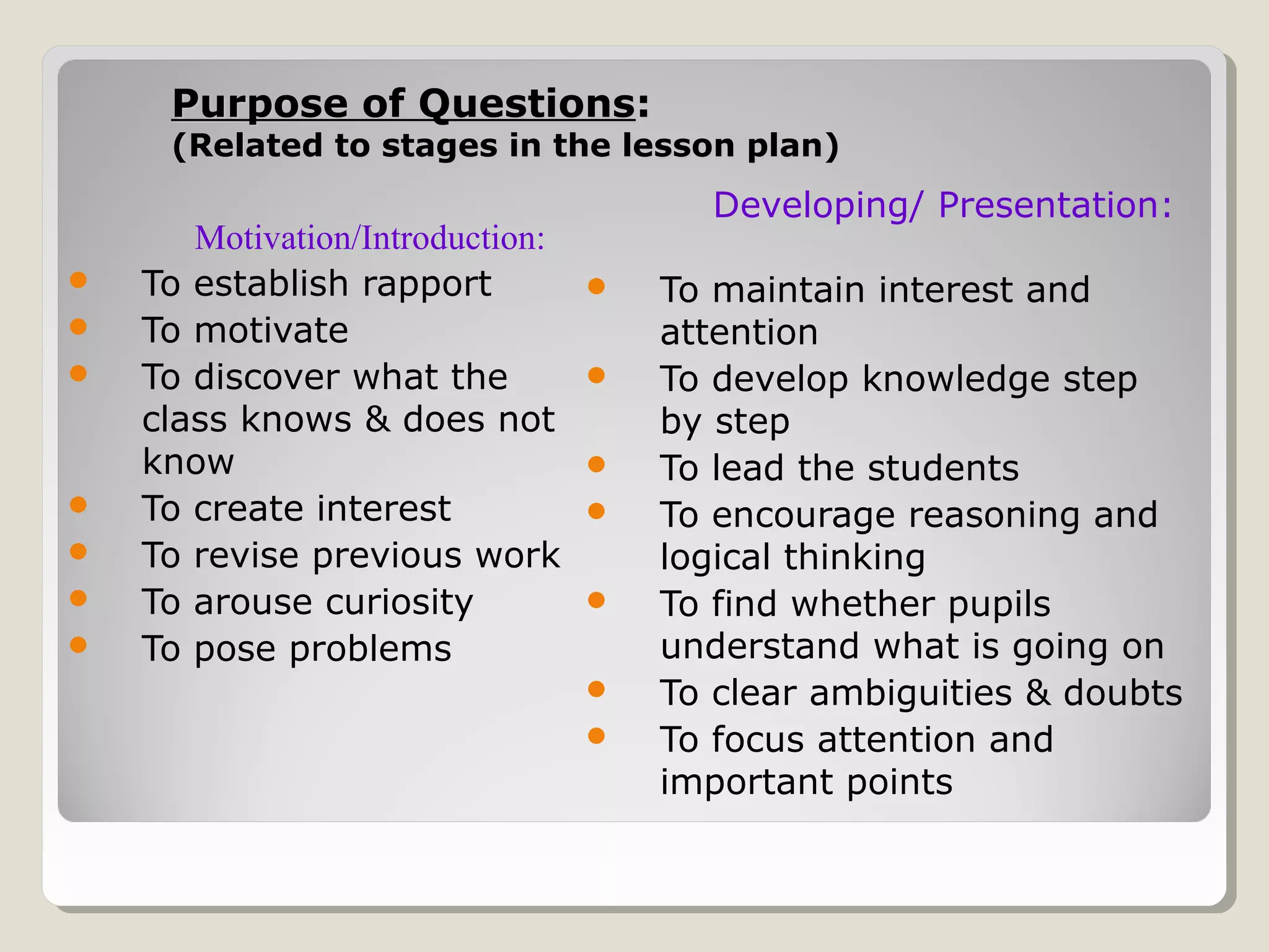 Purpose of QuestionsPurpose of Questions::
(Related to stages in the lesson plan)(Related to stages in the lesson plan)
Motivation/Introduction:
 To establish rapport
 To motivate
 To discover what the
class knows & does not
know
 To create interest
 To revise previous work
 To arouse curiosity
 To pose problems
Developing/ Presentation:
 To maintain interest and
attention
 To develop knowledge step
by step
 To lead the students
 To encourage reasoning and
logical thinking
 To find whether pupils
understand what is going on
 To clear ambiguities & doubts
 To focus attention and
important points
 