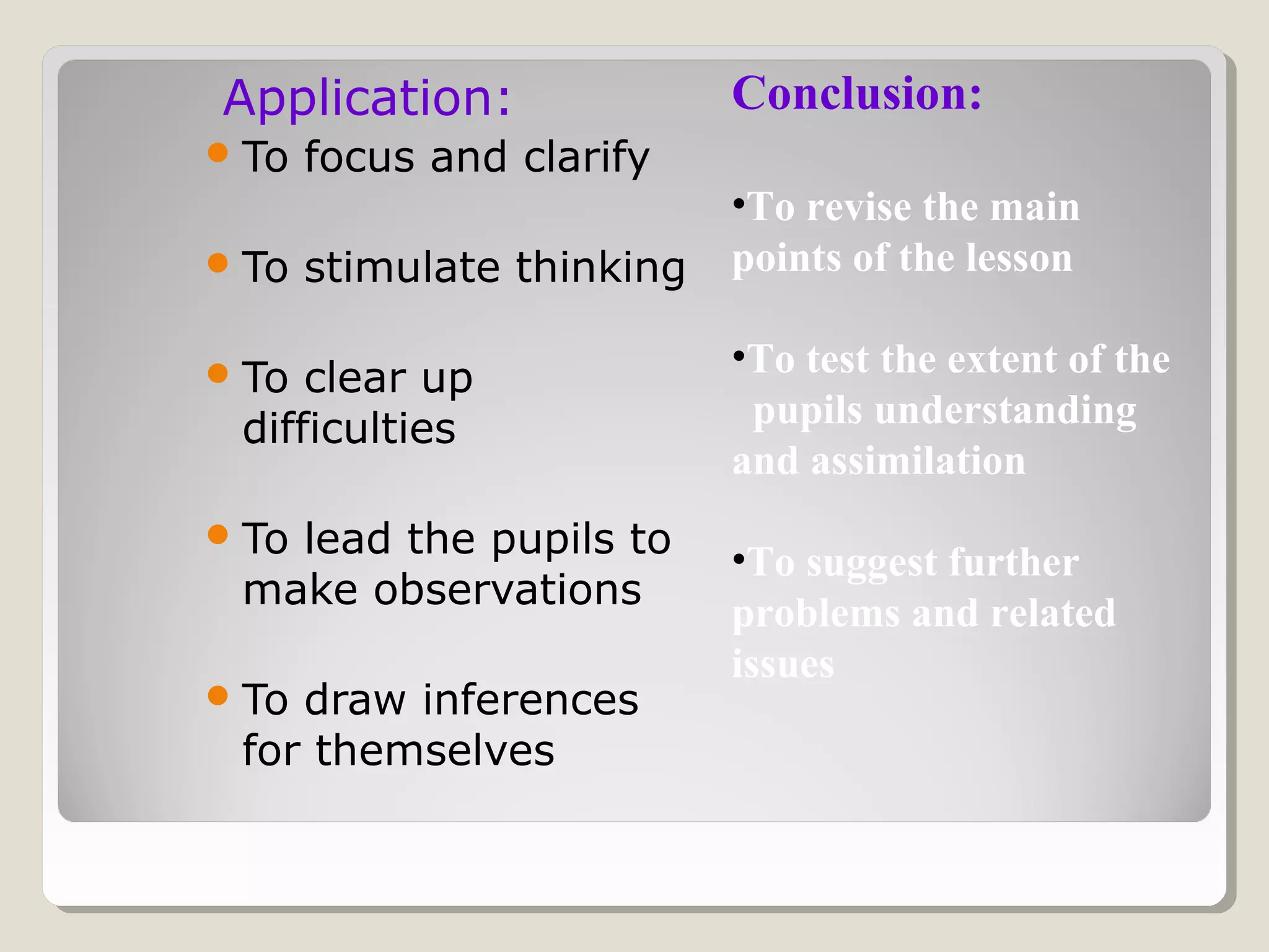 Application:
To focus and clarify
To stimulate thinking
To clear up
difficulties
To lead the pupils to
make observations
To draw inferences
for themselves
Conclusion:
•To revise the main
points of the lesson
•To test the extent of the
pupils understanding
and assimilation
•To suggest further
problems and related
issues
 
