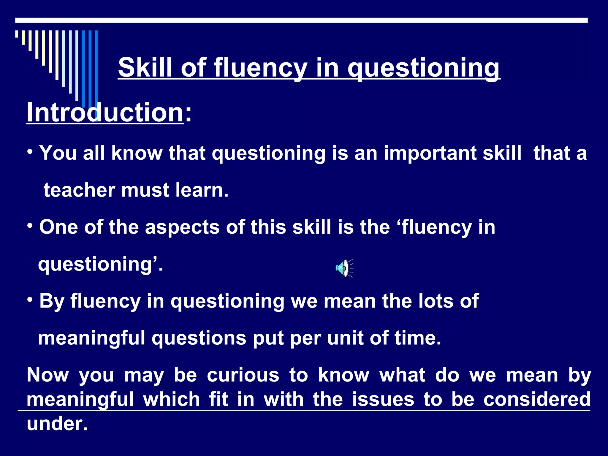 Skill of fluency in questioning
Introduction:
• You all know that questioning is an important skill that a
teacher must learn.
• One of the aspects of this skill is the ‘fluency in
questioning’.
• By fluency in questioning we mean the lots of
meaningful questions put per unit of time.
Now you may be curious to know what do we mean by
meaningful which fit in with the issues to be considered
under.
 
