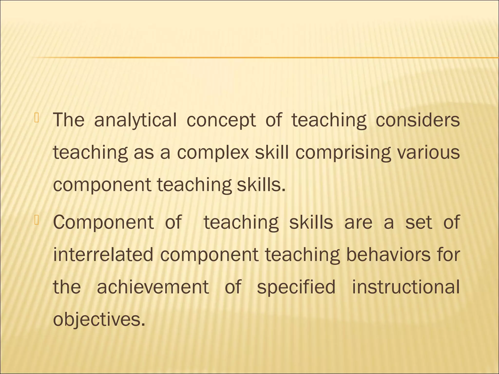  The analytical concept of teaching considers
teaching as a complex skill comprising various
component teaching skills.
 Component of teaching skills are a set of
interrelated component teaching behaviors for
the achievement of specified instructional
objectives.
 