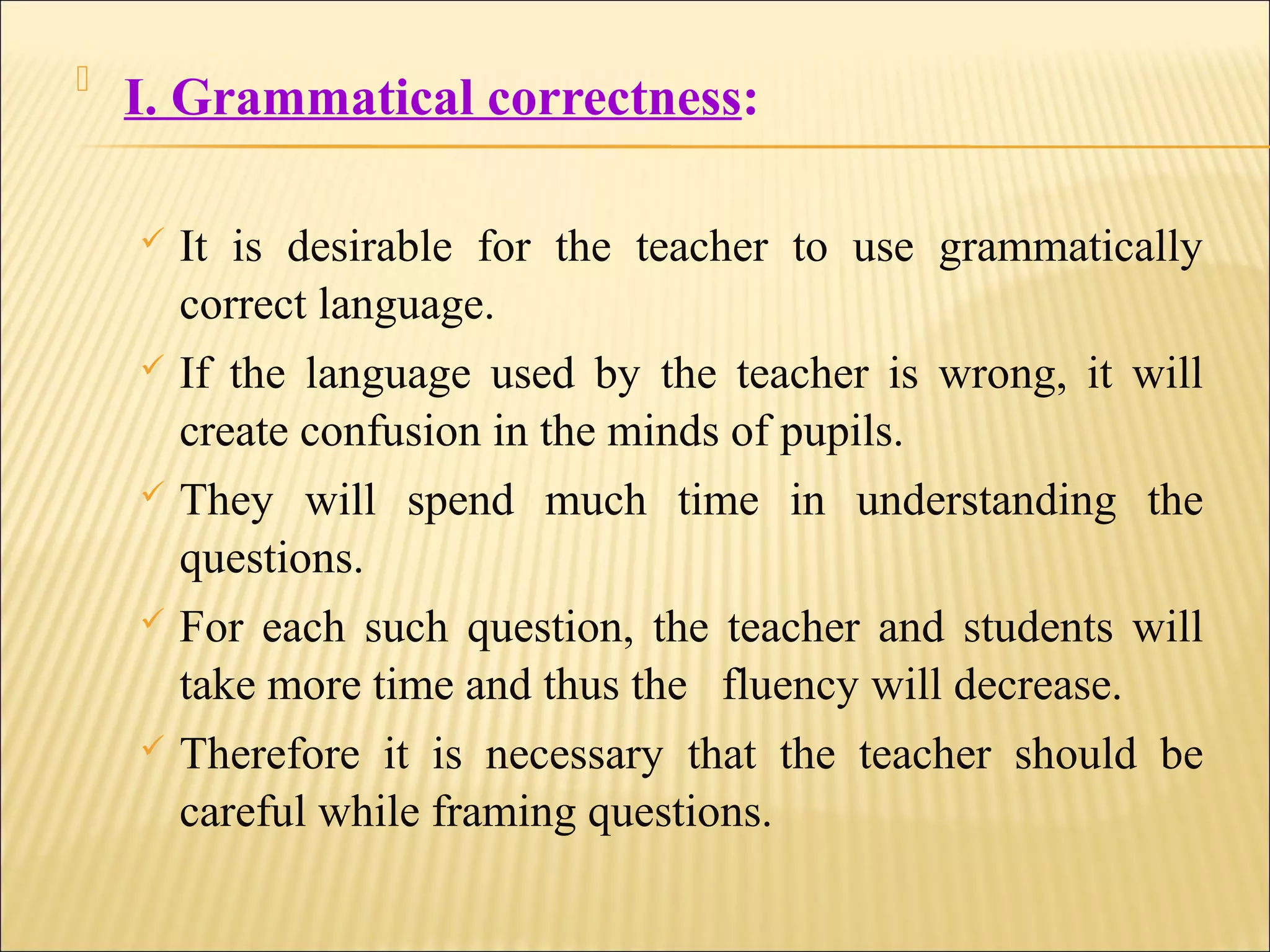 
I. Grammatical correctness:
 It is desirable for the teacher to use grammatically
correct language.
 If the language used by the teacher is wrong, it will
create confusion in the minds of pupils.
 They will spend much time in understanding the
questions.
 For each such question, the teacher and students will
take more time and thus the fluency will decrease.
 Therefore it is necessary that the teacher should be
careful while framing questions.
 