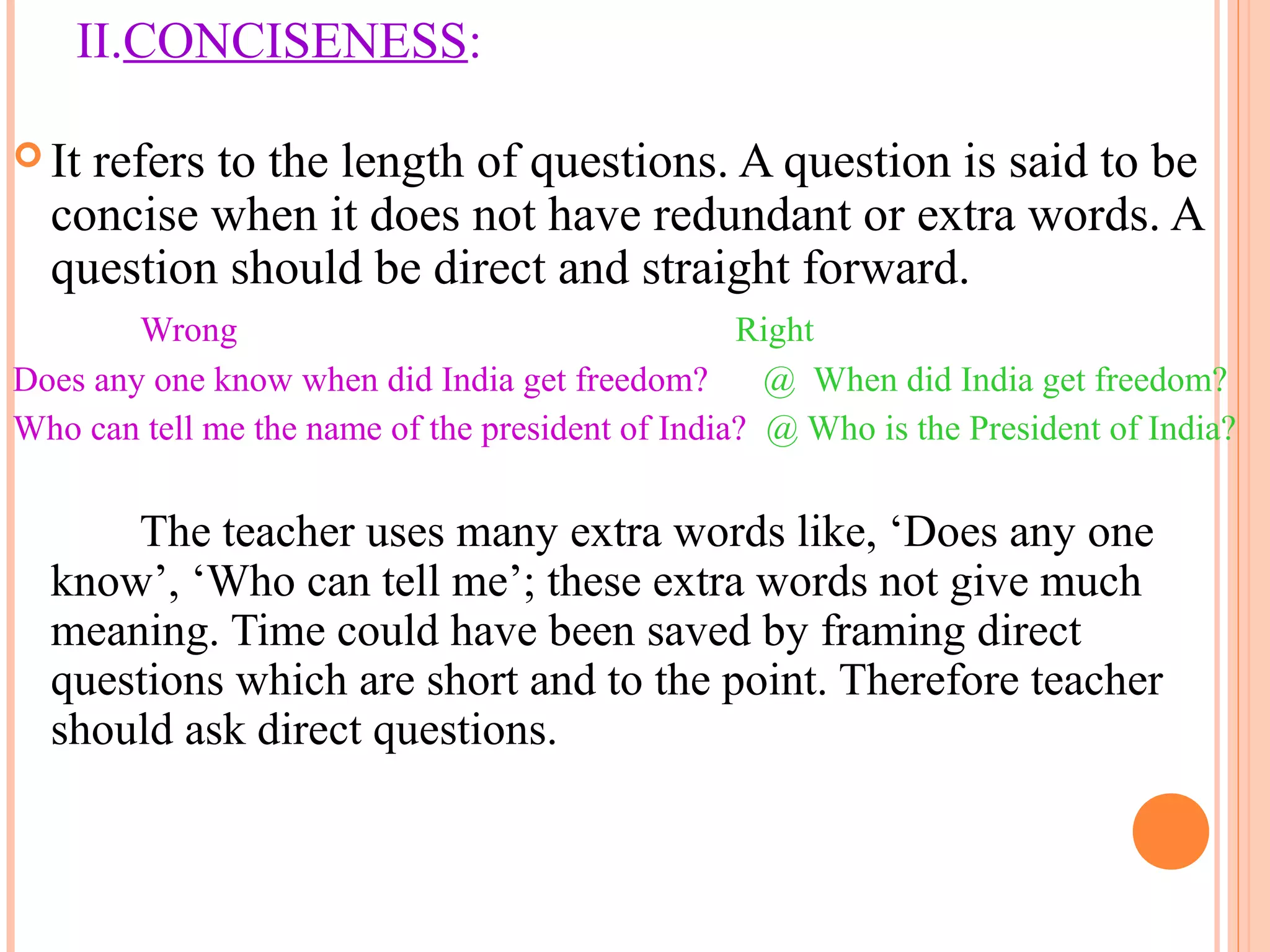 II.CONCISENESS:
 It refers to the length of questions. A question is said to be
concise when it does not have redundant or extra words. A
question should be direct and straight forward.
Wrong Right
Does any one know when did India get freedom? @ When did India get freedom?
Who can tell me the name of the president of India? @ Who is the President of India?
The teacher uses many extra words like, ‘Does any one
know’, ‘Who can tell me’; these extra words not give much
meaning. Time could have been saved by framing direct
questions which are short and to the point. Therefore teacher
should ask direct questions.
 