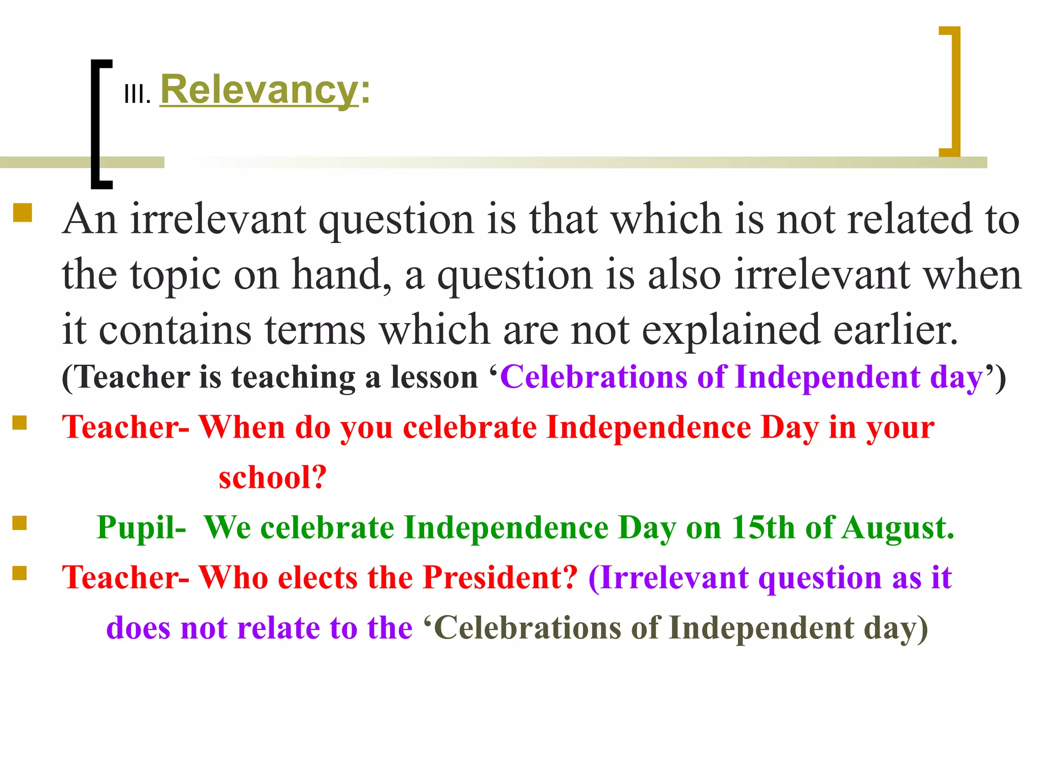 III. Relevancy:
 An irrelevant question is that which is not related to
the topic on hand, a question is also irrelevant when
it contains terms which are not explained earlier.
(Teacher is teaching a lesson ‘Celebrations of Independent day’)
 Teacher- When do you celebrate Independence Day in your
school?
 Pupil- We celebrate Independence Day on 15th of August.
 Teacher- Who elects the President? (Irrelevant question as it
does not relate to the ‘Celebrations of Independent day)
 
