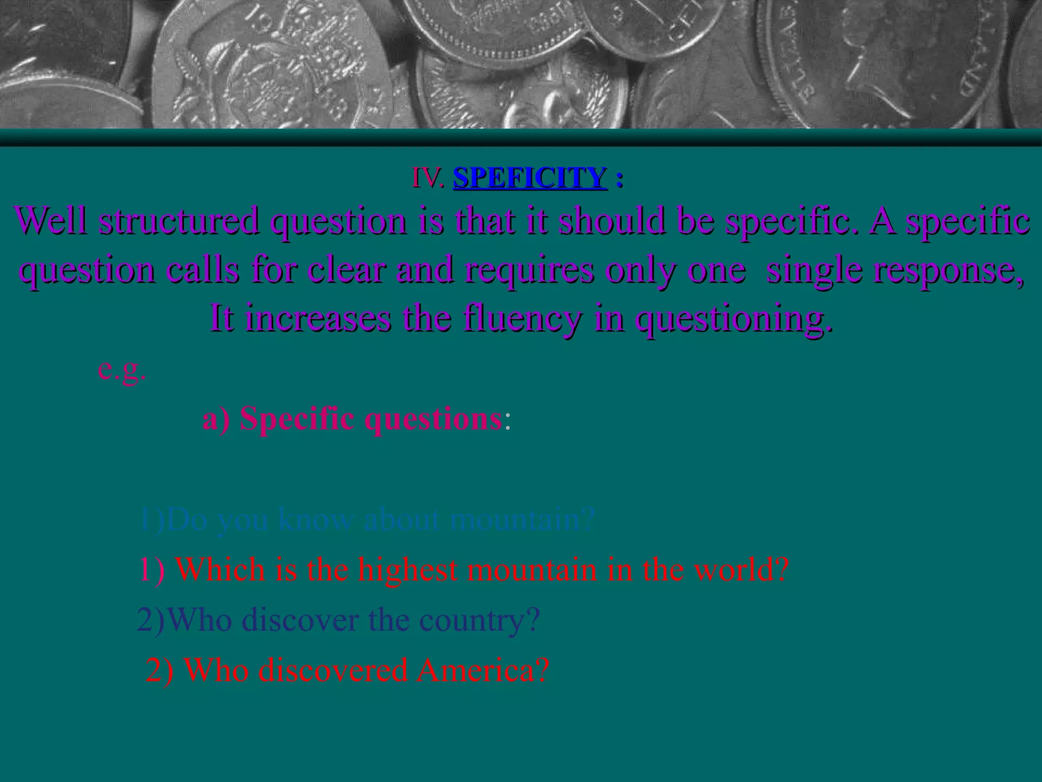 IV.IV. SPEFICITYSPEFICITY ::
Well structured question is that it should be specific. A specificWell structured question is that it should be specific. A specific
question calls for clear and requires only one single response,question calls for clear and requires only one single response,
It increases the fluency in questioning.It increases the fluency in questioning.
e.g.
a) Specific questions:
1)Do you know about mountain?
1) Which is the highest mountain in the world?
2)Who discover the country?
2) Who discovered America?
 