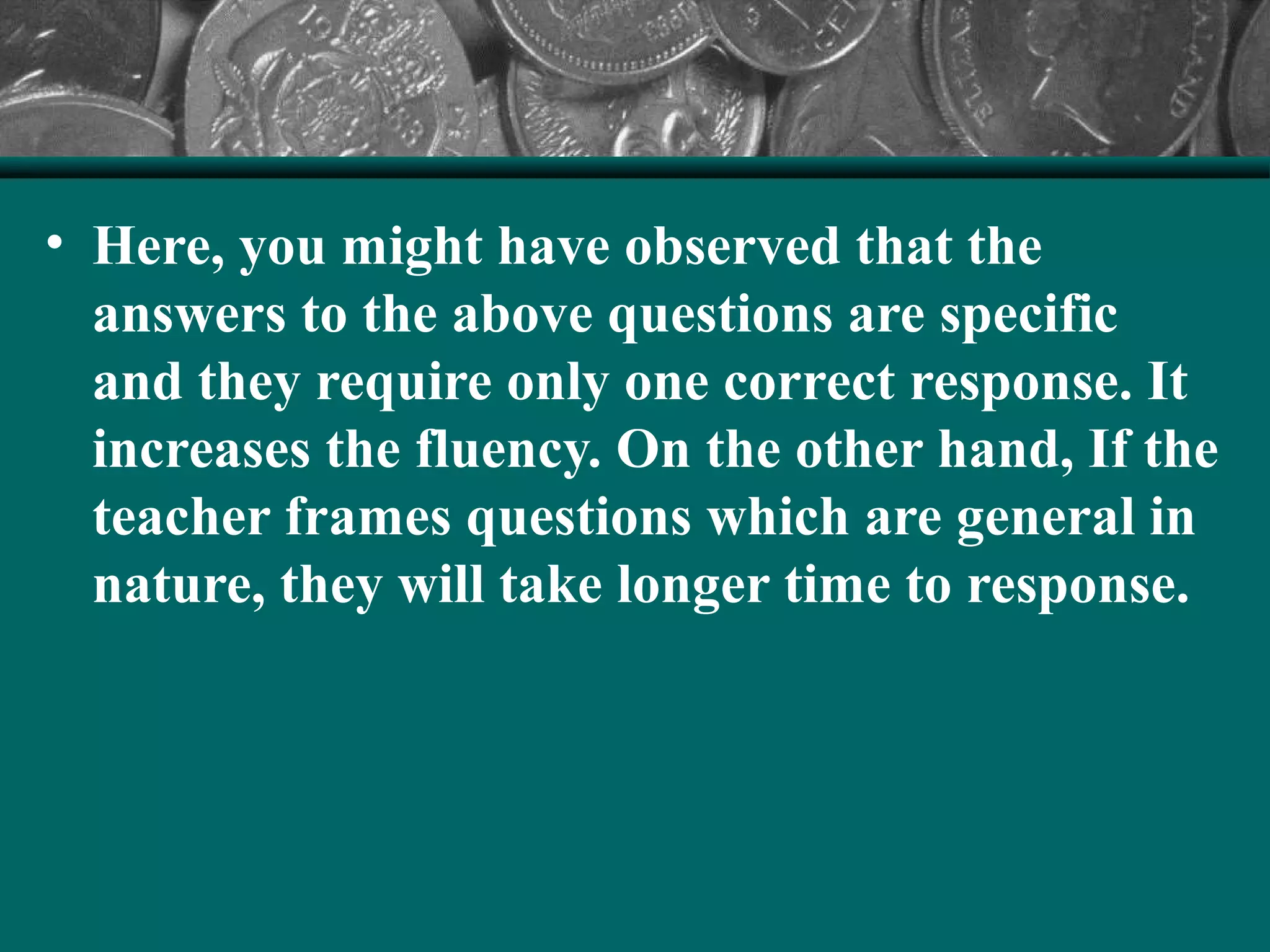 • Here, you might have observed that the
answers to the above questions are specific
and they require only one correct response. It
increases the fluency. On the other hand, If the
teacher frames questions which are general in
nature, they will take longer time to response.
 