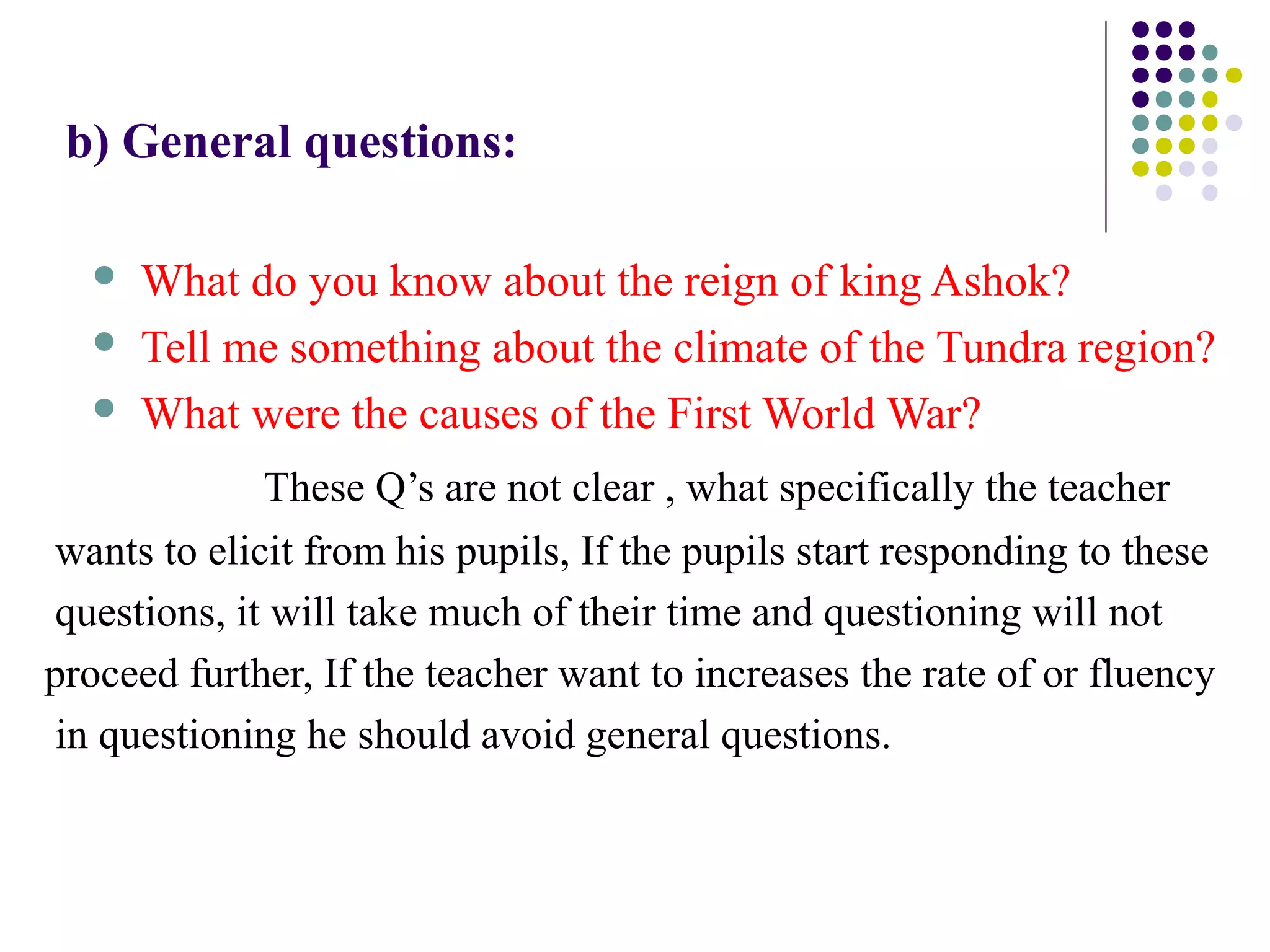 b) General questions:
 What do you know about the reign of king Ashok?
 Tell me something about the climate of the Tundra region?
 What were the causes of the First World War?
These Q’s are not clear , what specifically the teacher
wants to elicit from his pupils, If the pupils start responding to these
questions, it will take much of their time and questioning will not
proceed further, If the teacher want to increases the rate of or fluency
in questioning he should avoid general questions.
 
