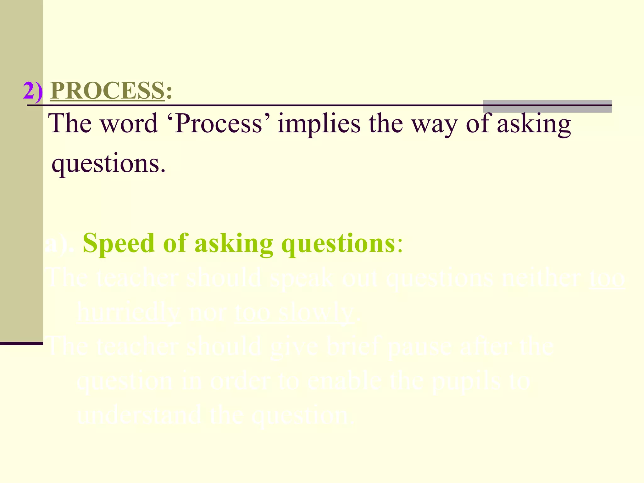 2) PROCESS:
The word ‘Process’ implies the way of asking
questions.
a). Speed of asking questions:
The teacher should speak out questions neither too
hurriedly nor too slowly.
The teacher should give brief pause after the
question in order to enable the pupils to
understand the question.
 