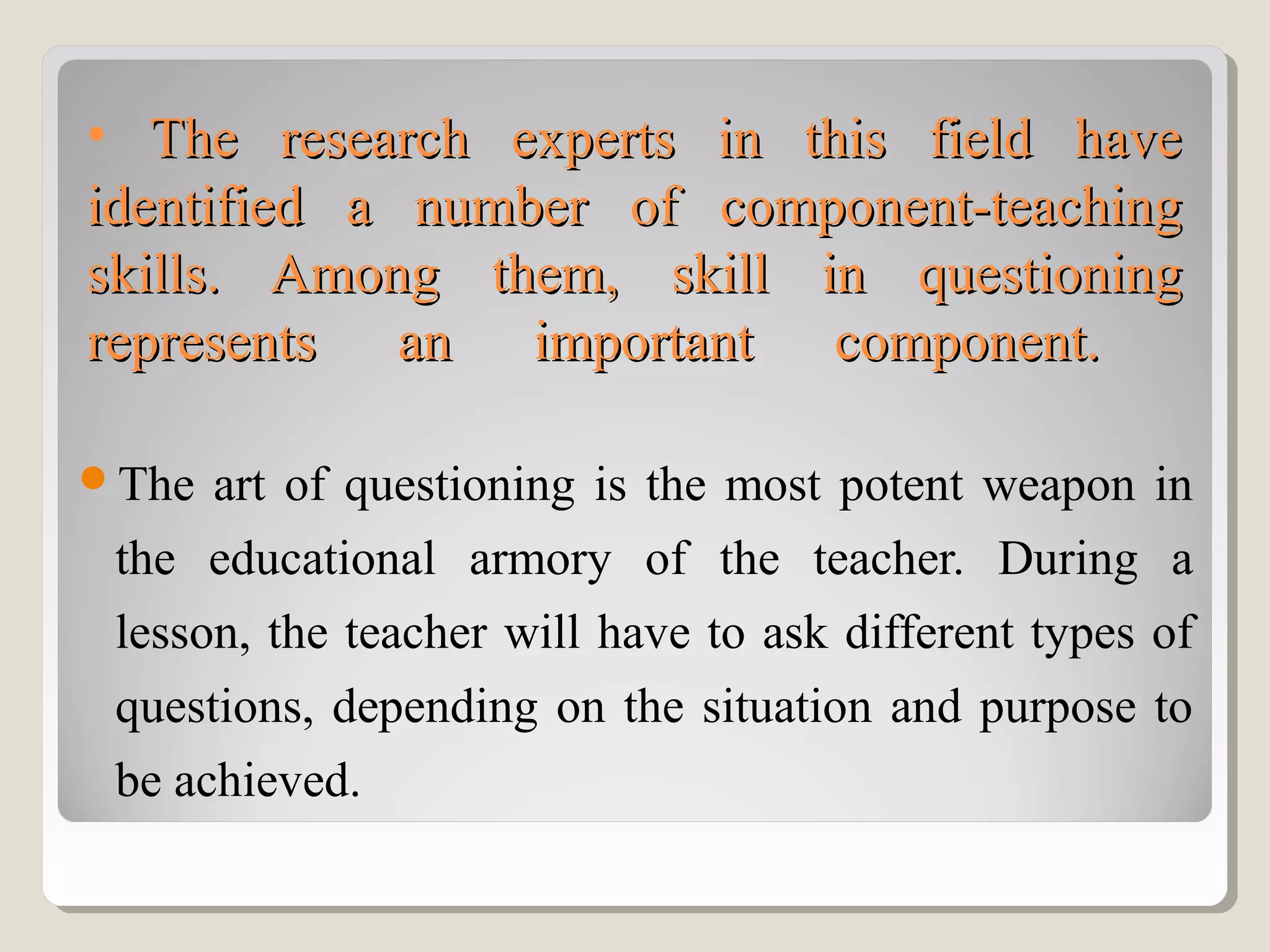 • The research experts in this field haveThe research experts in this field have
identified a number of component-teachingidentified a number of component-teaching
skills. Among them, skill in questioningskills. Among them, skill in questioning
represents an important component.represents an important component.
The art of questioning is the most potent weapon in
the educational armory of the teacher. During a
lesson, the teacher will have to ask different types of
questions, depending on the situation and purpose to
be achieved.
 