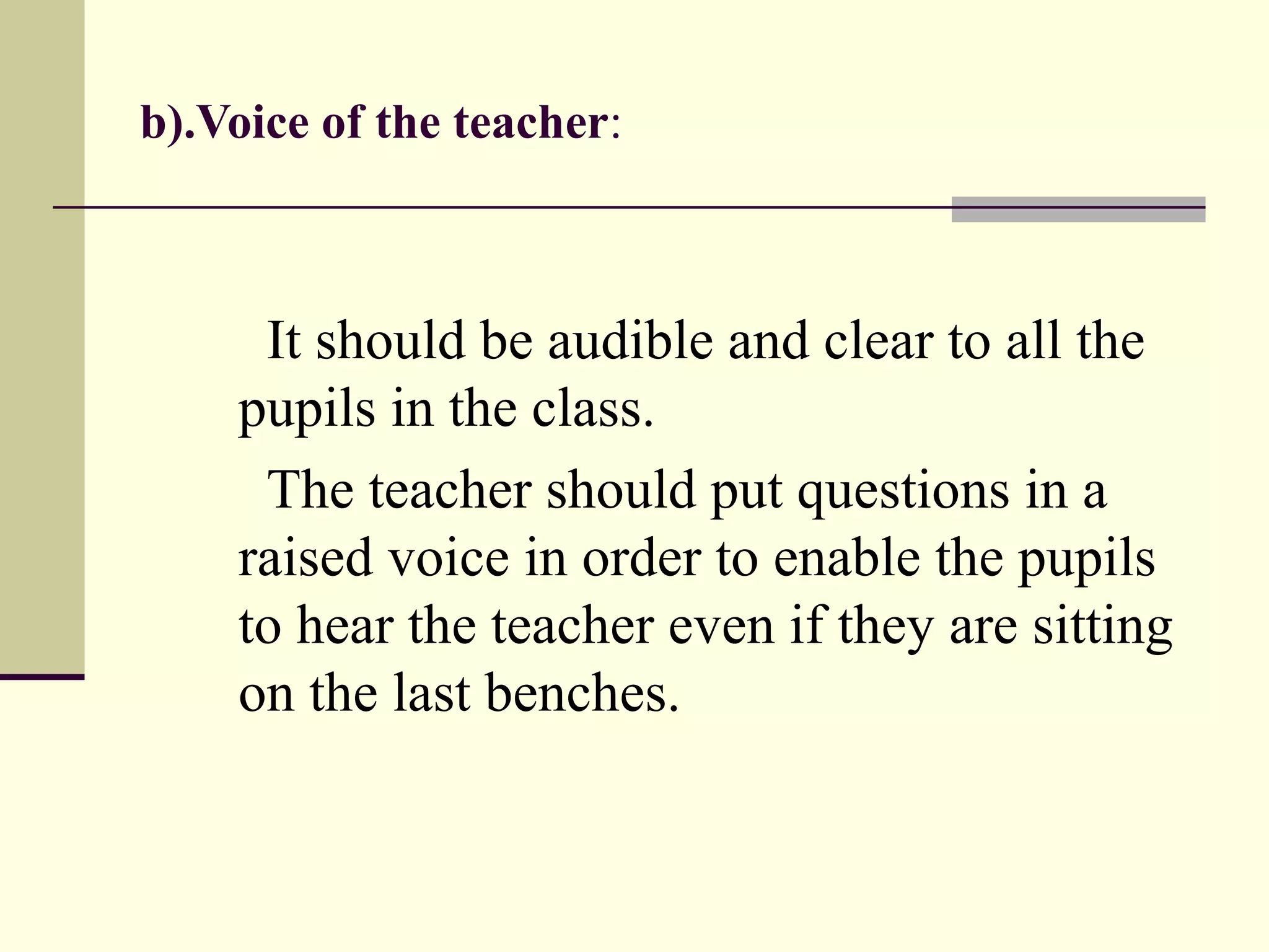 b).Voice of the teacher:
It should be audible and clear to all the
pupils in the class.
The teacher should put questions in a
raised voice in order to enable the pupils
to hear the teacher even if they are sitting
on the last benches.
 