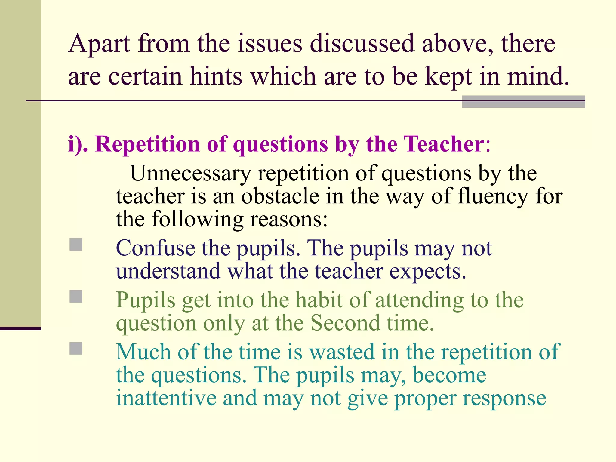 Apart from the issues discussed above, there
are certain hints which are to be kept in mind.
i). Repetition of questions by the Teacher:
Unnecessary repetition of questions by the
teacher is an obstacle in the way of fluency for
the following reasons:
 Confuse the pupils. The pupils may not
understand what the teacher expects.
 Pupils get into the habit of attending to the
question only at the Second time.
 Much of the time is wasted in the repetition of
the questions. The pupils may, become
inattentive and may not give proper response
 