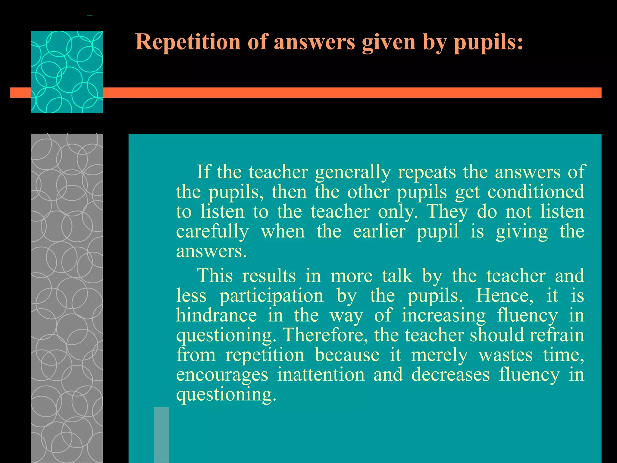 Repetition of answers given by pupils:
If the teacher generally repeats the answers of
the pupils, then the other pupils get conditioned
to listen to the teacher only. They do not listen
carefully when the earlier pupil is giving the
answers.
This results in more talk by the teacher and
less participation by the pupils. Hence, it is
hindrance in the way of increasing fluency in
questioning. Therefore, the teacher should refrain
from repetition because it merely wastes time,
encourages inattention and decreases fluency in
questioning.
 