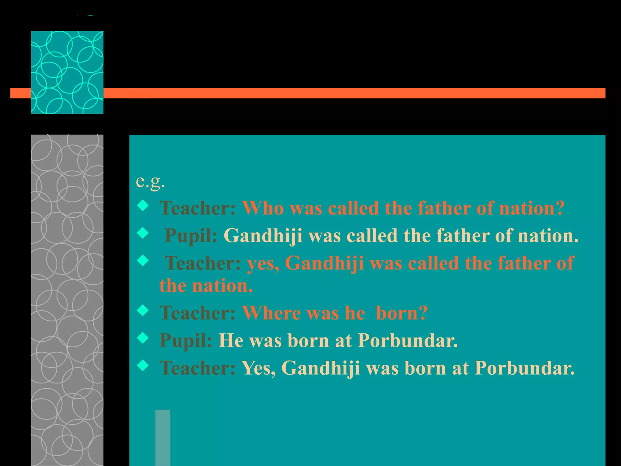 e.g.
 Teacher: Who was called the father of nation?
 Pupil: Gandhiji was called the father of nation.
 Teacher: yes, Gandhiji was called the father of
the nation.
 Teacher: Where was he born?
 Pupil: He was born at Porbundar.
 Teacher: Yes, Gandhiji was born at Porbundar.
 