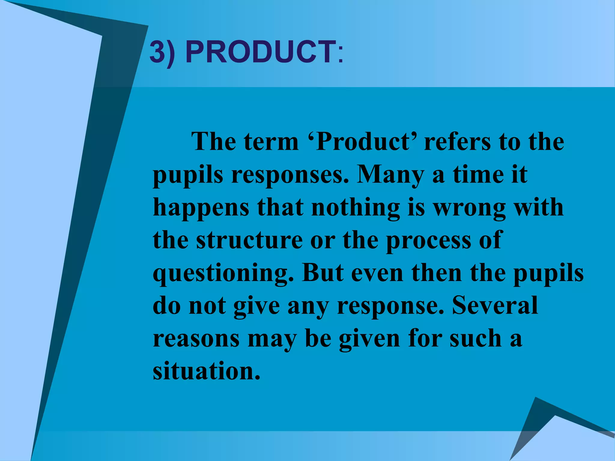 3) PRODUCT:
The term ‘Product’ refers to the
pupils responses. Many a time it
happens that nothing is wrong with
the structure or the process of
questioning. But even then the pupils
do not give any response. Several
reasons may be given for such a
situation.
 