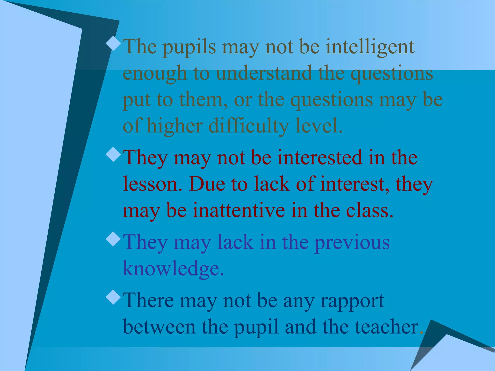 The pupils may not be intelligent
enough to understand the questions
put to them, or the questions may be
of higher difficulty level.
They may not be interested in the
lesson. Due to lack of interest, they
may be inattentive in the class.
They may lack in the previous
knowledge.
There may not be any rapport
between the pupil and the teacher.
 