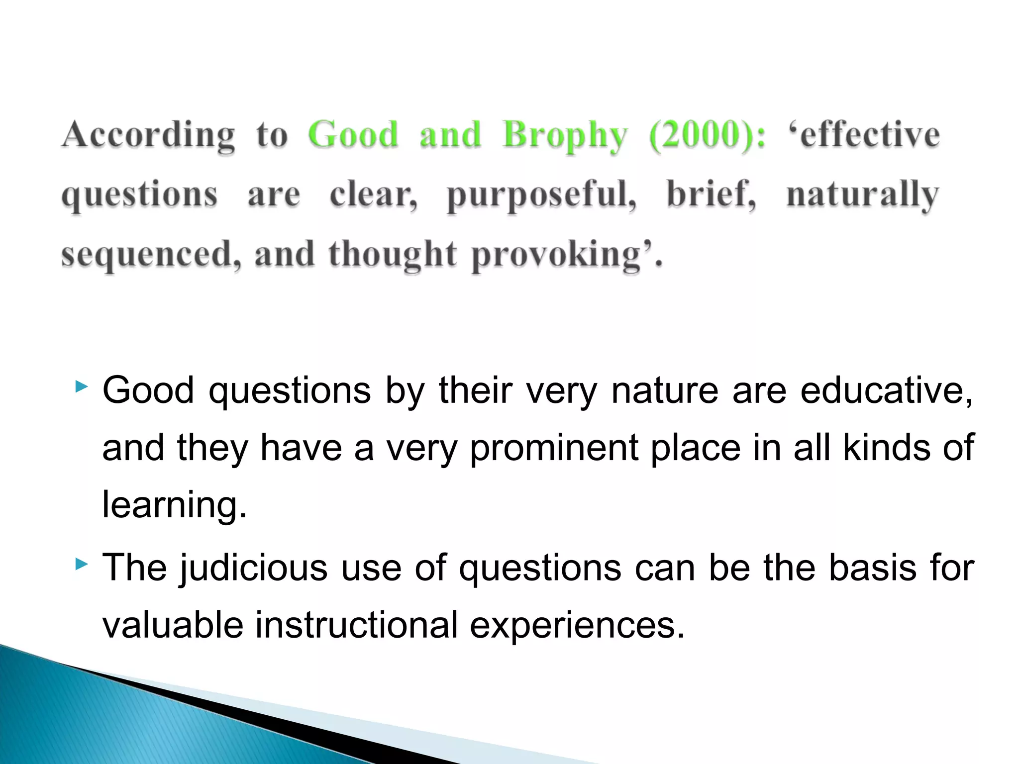  Good questions by their very nature are educative,
and they have a very prominent place in all kinds of
learning.
 The judicious use of questions can be the basis for
valuable instructional experiences.
 