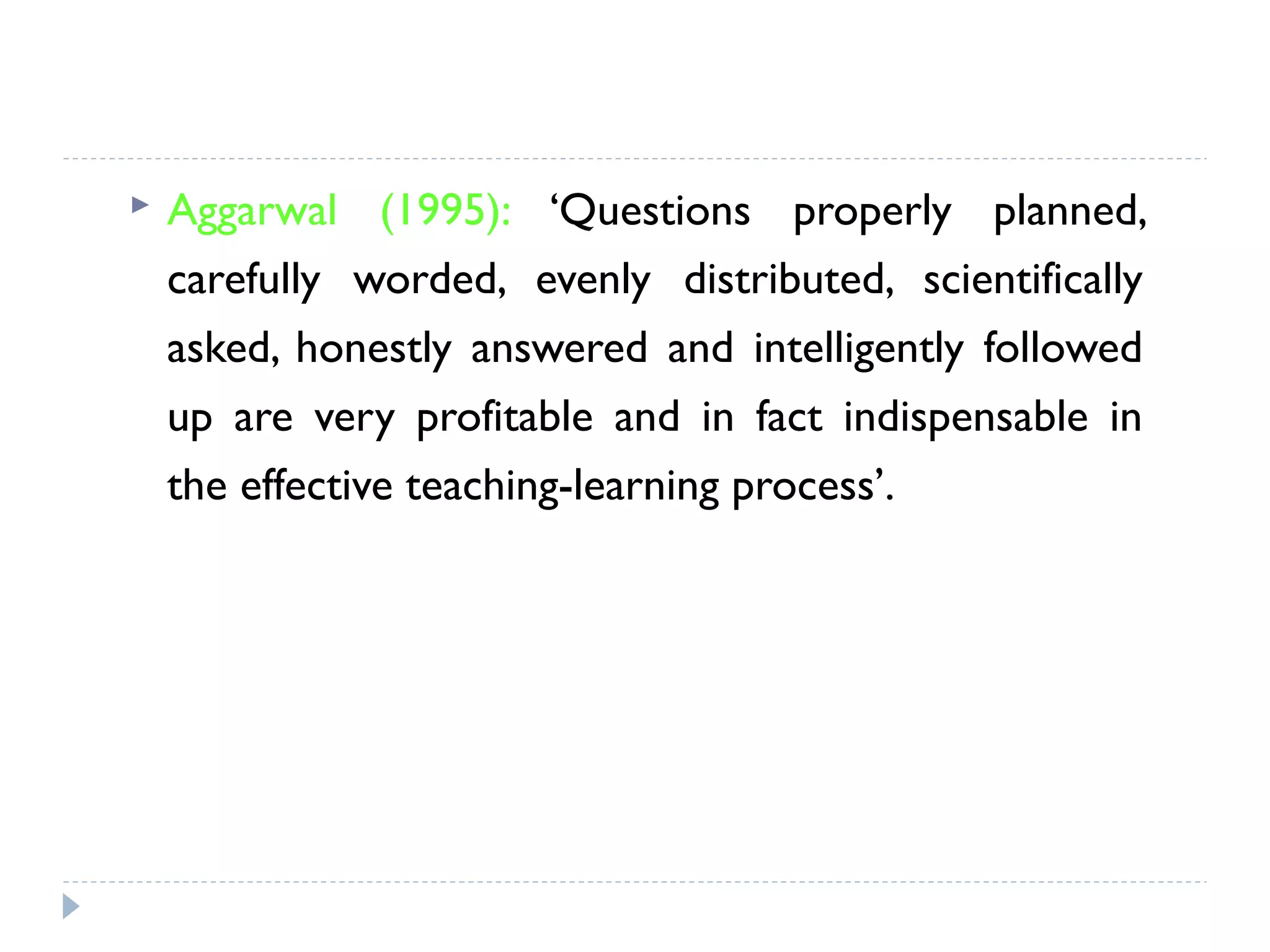  Aggarwal (1995): ‘Questions properly planned,
carefully worded, evenly distributed, scientifically
asked, honestly answered and intelligently followed
up are very profitable and in fact indispensable in
the effective teaching-learning process’.
 