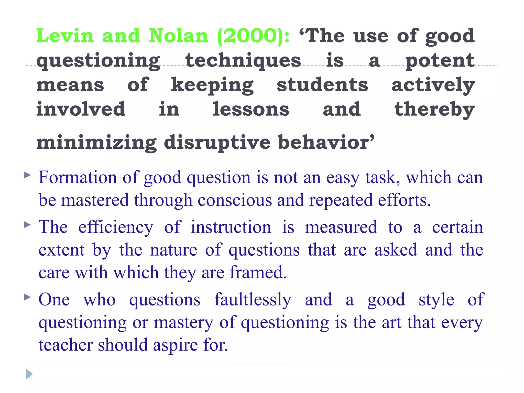 Levin and Nolan (2000): ‘The use of good
questioning techniques is a potent
means of keeping students actively
involved in lessons and thereby
minimizing disruptive behavior’
 Formation of good question is not an easy task, which can
be mastered through conscious and repeated efforts.
 The efficiency of instruction is measured to a certain
extent by the nature of questions that are asked and the
care with which they are framed.
 One who questions faultlessly and a good style of
questioning or mastery of questioning is the art that every
teacher should aspire for.
 
