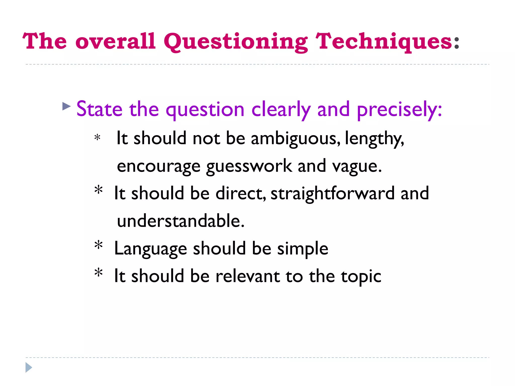 The overall Questioning Techniques:
 State the question clearly and precisely:
* It should not be ambiguous, lengthy,
encourage guesswork and vague.
* It should be direct, straightforward and
understandable.
* Language should be simple
* It should be relevant to the topic
 