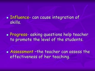  Influence- can cause integration of
skills.
 Progress- asking questions help teacher
to promote the level of the students.
 Assessment –the teacher can assess the
effectiveness of her teaching.
 