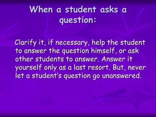When a student asks a
question:
Clarify it, if necessary, help the student
to answer the question himself, or ask
other students to answer. Answer it
yourself only as a last resort. But, never
let a student’s question go unanswered.
 