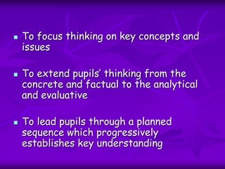  To focus thinking on key concepts and
issues
 To extend pupils’ thinking from the
concrete and factual to the analytical
and evaluative
 To lead pupils through a planned
sequence which progressively
establishes key understanding
 