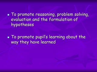  To promote reasoning, problem solving,
evaluation and the formulation of
hypotheses
 To promote pupil’s learning about the
way they have learned
 