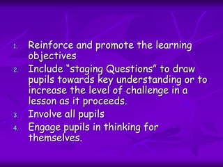 1. Reinforce and promote the learning
objectives
2. Include “staging Questions” to draw
pupils towards key understanding or to
increase the level of challenge in a
lesson as it proceeds.
3. Involve all pupils
4. Engage pupils in thinking for
themselves.
 