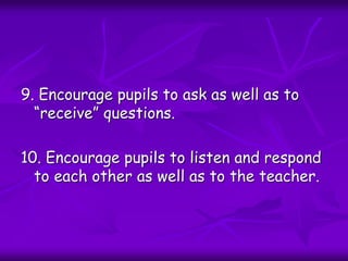 9. Encourage pupils to ask as well as to
“receive” questions.
10. Encourage pupils to listen and respond
to each other as well as to the teacher.
 