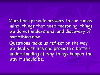 Questions provide answers to our curios
mind, things that need reasoning, things
we do not understand, and discovery of
something new.
Questions make us reflect on the way
we deal with life and promote a better
understanding of why things happen the
way it should be.
 