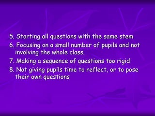 5. Starting all questions with the same stem
6. Focusing on a small number of pupils and not
involving the whole class.
7. Making a sequence of questions too rigid
8. Not giving pupils time to reflect, or to pose
their own questions
 