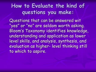 How to Evaluate the kind of
questions you make:
Questions that can be answered wit
“yes” or “no” are seldom worth asking.
Bloom’s Taxonomy identifies knowledge,
understanding and application as lower
level skills, and analysis, synthesis, and
evaluation as higher- level thinking still
to which to aspire.
 