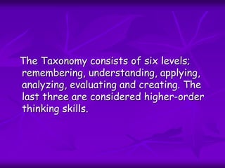 The Taxonomy consists of six levels;
remembering, understanding, applying,
analyzing, evaluating and creating. The
last three are considered higher-order
thinking skills.
 