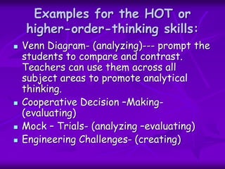 Examples for the HOT or
higher-order-thinking skills:
 Venn Diagram- (analyzing)--- prompt the
students to compare and contrast.
Teachers can use them across all
subject areas to promote analytical
thinking.
 Cooperative Decision –Making-
(evaluating)
 Mock – Trials- (analyzing –evaluating)
 Engineering Challenges- (creating)
 