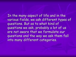In the many aspect of life and in the
various fields, we ask different types of
questions. But as to what kind of
questions we ask, probably a lot of us
are not aware that we formulate our
questions and the way we ask them fall
into many different categories.
 