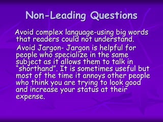Non-Leading Questions
Avoid complex language-using big words
that readers could not understand.
Avoid Jargon- Jargon is helpful for
people who specialize in the same
subject as it allows them to talk in
“shorthand”. It is sometimes useful but
most of the time it annoys other people
who think you are trying to look good
and increase your status at their
expense.
 