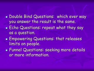  Double Bind Questions: which ever way
you answer the result is the same.
 Echo Questions: repeat what they say
as a question.
 Empowering Questions: that releases
limits on people.
 Funnel Questions: seeking more details
or more information.
 