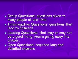  Group Questions: questions given to
many people at one time.
 Interrogative Questions: questions that
lead to answers.
 Leading Questions: that may or may not
be a good thing, you’re giving away the
answer.
 Open Questions: required long and
detailed answers.
 