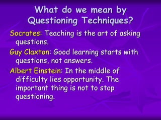 What do we mean by
Questioning Techniques?
Socrates: Teaching is the art of asking
questions.
Guy Claxton: Good learning starts with
questions, not answers.
Albert Einstein: In the middle of
difficulty lies opportunity. The
important thing is not to stop
questioning.
 