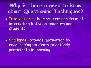 Why is there a need to know
about Questioning Techniques?
 Interaction – the most common form of
interaction between teachers and
students.
 Challenge –provide motivation by
encouraging students to actively
participate in learning.
 