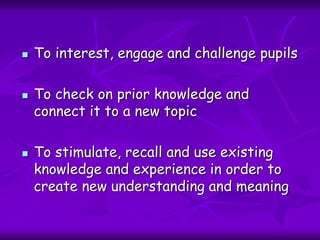  To interest, engage and challenge pupils
 To check on prior knowledge and
connect it to a new topic
 To stimulate, recall and use existing
knowledge and experience in order to
create new understanding and meaning
 
